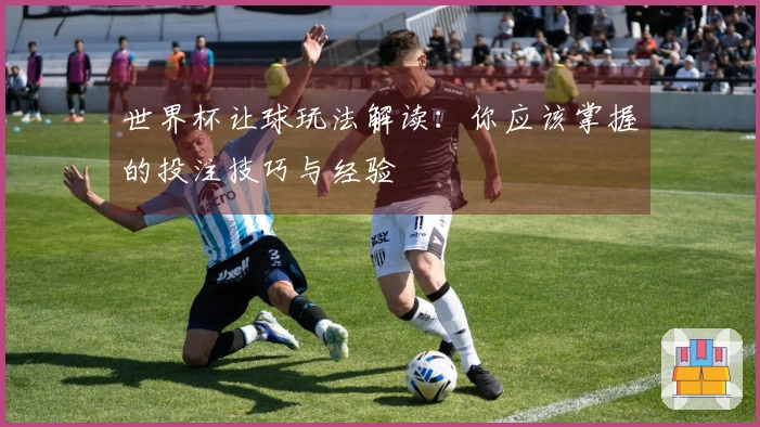 世界杯让球玩法解读：你应该掌握的投注技巧与经验